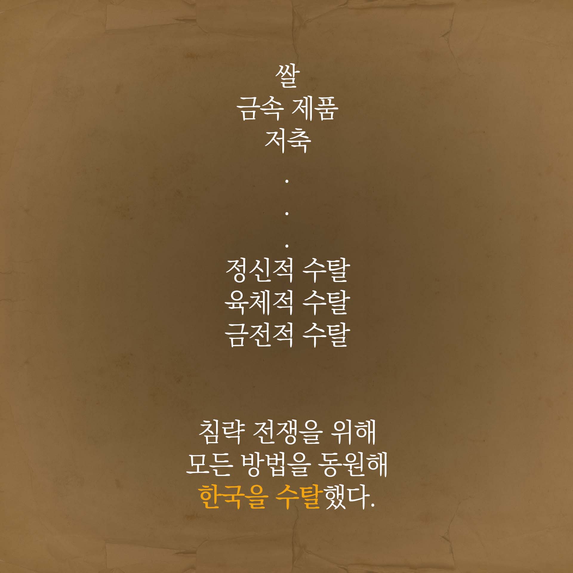 쌀, 금속 제품, 저축… 정신적 수탈, 육제적 수탈, 금전적 수탈. 침략 전쟁을 위해 모든 방법을 동원해 한국을 수탈했다.